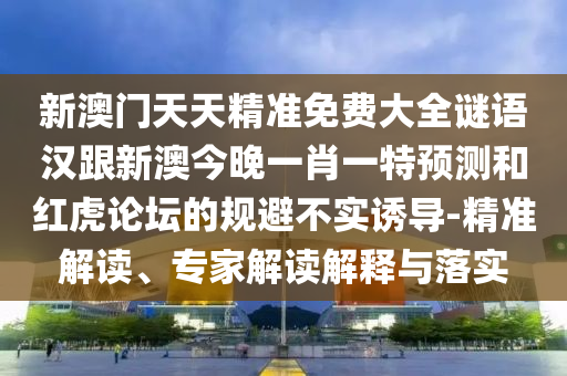 新澳門天天精準(zhǔn)免費(fèi)大全謎語(yǔ)漢跟新澳今晚一肖一特預(yù)測(cè)和紅虎論壇的規(guī)避不實(shí)誘導(dǎo)-精準(zhǔn)解讀、專家解讀解釋與落實(shí)
