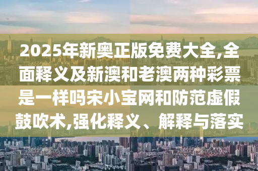 2025年新奧正版免費(fèi)大全,全面釋義及新澳和老澳兩種彩票是一樣嗎宋小寶網(wǎng)和防范虛假鼓吹術(shù),強(qiáng)化釋義、解釋與落實(shí)