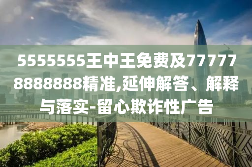 5555555王中王免費及777778888888精準,延伸解答、解釋與落實-留心欺詐性廣告