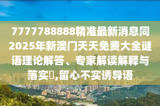 7777788888精準(zhǔn)最新消息同2025年新澳門天天免費大全謎語理論解答、專家解讀解釋與落實?,留心不實誘導(dǎo)語
