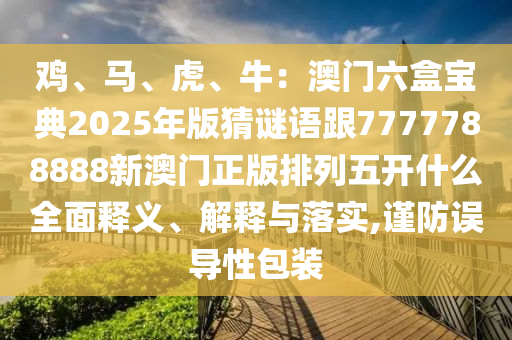 雞、馬、虎、牛：澳門六盒寶典2025年版猜謎語(yǔ)跟7777788888新澳門正版排列五開(kāi)什么全面釋義、解釋與落實(shí),謹(jǐn)防誤導(dǎo)性包裝