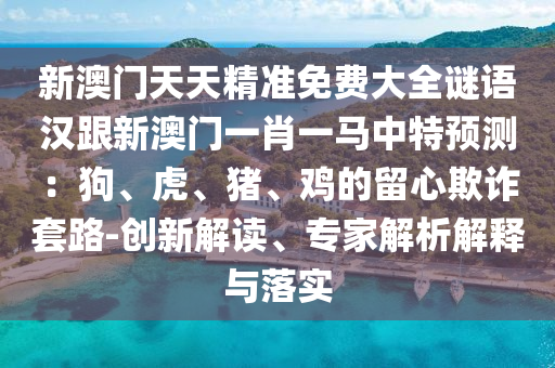 新澳門天天精準(zhǔn)免費大全謎語漢跟新澳門一肖一馬中特預(yù)測：狗、虎、豬、雞的留心欺詐套路-創(chuàng)新解讀、專家解析解釋與落實