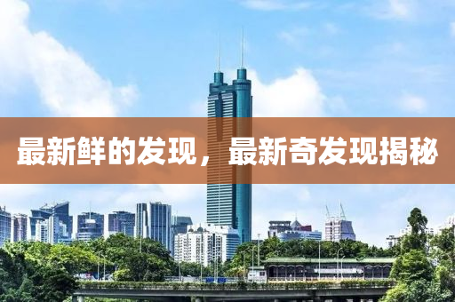 最新鮮的發(fā)現(xiàn)，最新奇發(fā)現(xiàn)揭秘