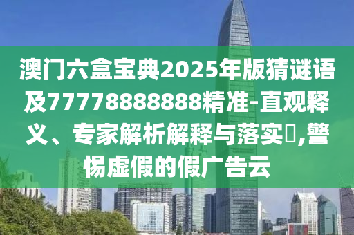 澳門六盒寶典2025年版猜謎語及77778888888精準-直觀釋義、專家解析解釋與落實?,警惕虛假的假廣告云