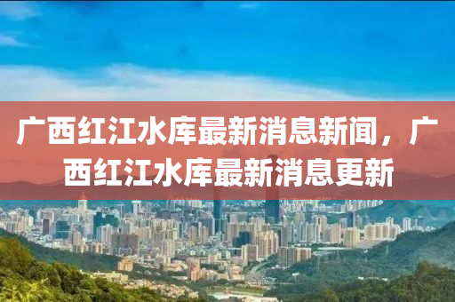 廣西紅江水庫(kù)最新消息新聞，廣西紅江水庫(kù)最新消息更新