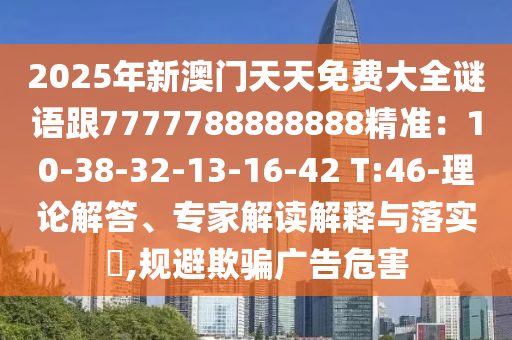 2025年新澳門天天免費(fèi)大全謎語跟7777788888888精準(zhǔn)：10-38-32-13-16-42 T:46-理論解答、專家解讀解釋與落實(shí)?,規(guī)避欺騙廣告危害