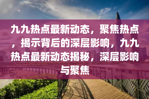 九九熱點(diǎn)最新動(dòng)態(tài)，聚焦熱點(diǎn)，揭示背后的深層影響，九九熱點(diǎn)最新動(dòng)態(tài)揭秘，深層影響與聚焦