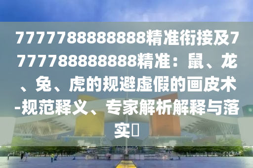 7777788888888精準(zhǔn)銜接及7777788888888精準(zhǔn)：鼠、龍、兔、虎的規(guī)避虛假的畫皮術(shù)-規(guī)范釋義、專家解析解釋與落實(shí)?