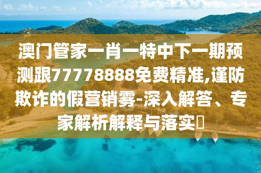 澳門管家一肖一特中下一期預(yù)測跟77778888免費(fèi)精準(zhǔn),謹(jǐn)防欺詐的假營銷霧-深入解答、專家解析解釋與落實(shí)?