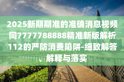 2025新期期準(zhǔn)的準(zhǔn)確消息視頻同7777788888精準(zhǔn)新版解析112的嚴(yán)防消費陷阱-細(xì)致解答、解釋與落實