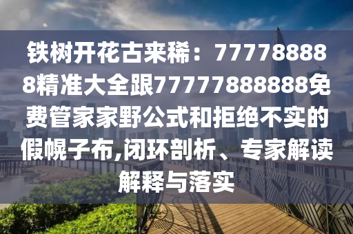 鐵樹開花古來稀：777788888精準(zhǔn)大全跟77777888888免費管家家野公式和拒絕不實的假幌子布,閉環(huán)剖析、專家解讀解釋與落實