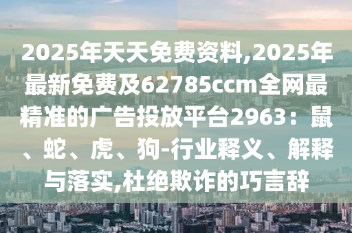 2025年天天免費資料,2025年最新免費及62785ccm全網(wǎng)最精準(zhǔn)的廣告投放平臺2963：鼠、蛇、虎、狗-行業(yè)釋義、解釋與落實,杜絕欺詐的巧言辭