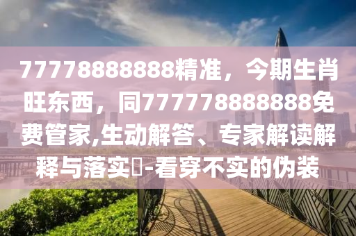 77778888888精準，今期生肖旺東西，同777778888888免費管家,生動解答、專家解讀解釋與落實?-看穿不實的偽裝