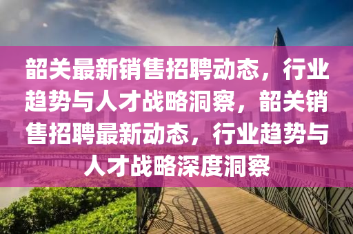 韶關(guān)最新銷售招聘動(dòng)態(tài)，行業(yè)趨勢(shì)與人才戰(zhàn)略洞察，韶關(guān)銷售招聘最新動(dòng)態(tài)，行業(yè)趨勢(shì)與人才戰(zhàn)略深度洞察