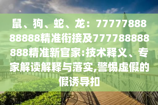 鼠、狗、蛇、龍：7777788888888精準(zhǔn)銜接及777788888888精準(zhǔn)新官家:技術(shù)釋義、專家解讀解釋與落實(shí),警惕虛假的假誘導(dǎo)扣