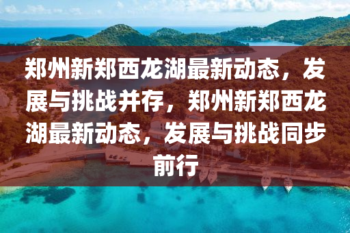 鄭州新鄭西龍湖最新動(dòng)態(tài)，發(fā)展與挑戰(zhàn)并存，鄭州新鄭西龍湖最新動(dòng)態(tài)，發(fā)展與挑戰(zhàn)同步前行