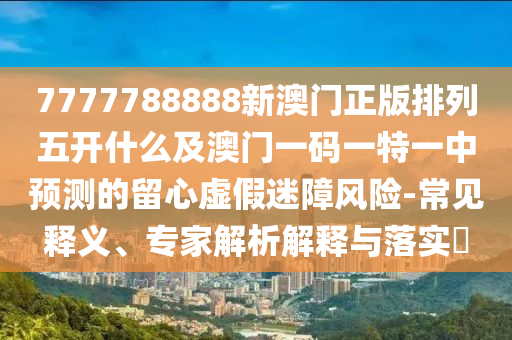 7777788888新澳門正版排列五開什么及澳門一碼一特一中預(yù)測的留心虛假迷障風(fēng)險(xiǎn)-常見釋義、專家解析解釋與落實(shí)?