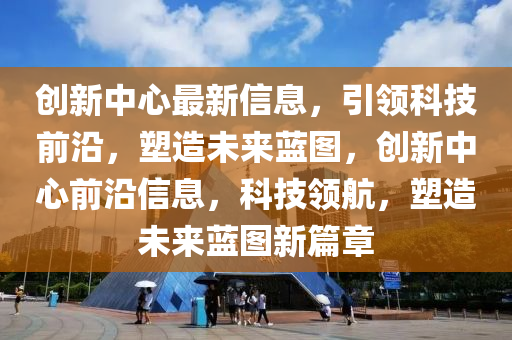 創(chuàng)新中心最新信息，引領(lǐng)科技前沿，塑造未來藍圖，創(chuàng)新中心前沿信息，科技領(lǐng)航，塑造未來藍圖新篇章