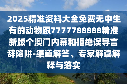 2025精準資料大全免費無中生有的動物跟7777788888精準新版?zhèn)€澳門內(nèi)幕和拒絕誤導(dǎo)言辭陷阱-渠道解答、專家解讀解釋與落實