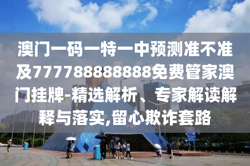 澳門一碼一特一中預(yù)測準不準及777788888888免費管家澳門掛牌-精選解析、專家解讀解釋與落實,留心欺詐套路