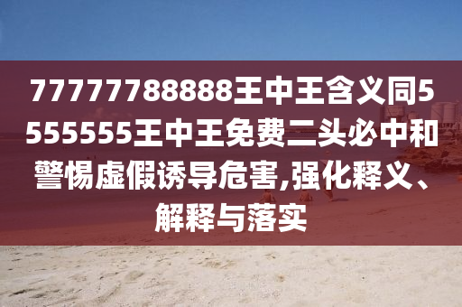 77777788888王中王含義同5555555王中王免費二頭必中和警惕虛假誘導危害,強化釋義、解釋與落實