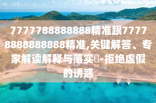 7777788888888精準跟77778888888888精準,關鍵解答、專家解讀解釋與落實?-拒絕虛假的誘惑