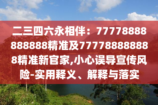 二三四六永相伴：77778888888888精準(zhǔn)及777788888888精準(zhǔn)新官家,小心誤導(dǎo)宣傳風(fēng)險(xiǎn)-實(shí)用釋義、解釋與落實(shí)