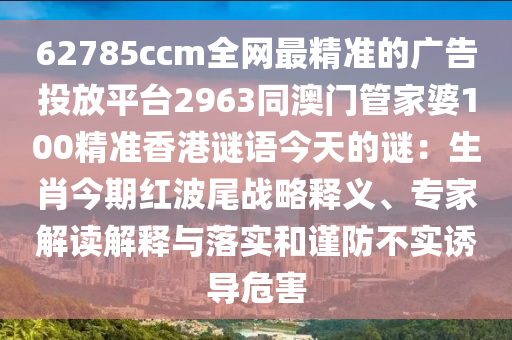 62785ccm全網(wǎng)最精準(zhǔn)的廣告投放平臺(tái)2963同澳門管家婆100精準(zhǔn)香港謎語(yǔ)今天的謎：生肖今期紅波尾戰(zhàn)略釋義、專家解讀解釋與落實(shí)和謹(jǐn)防不實(shí)誘導(dǎo)危害