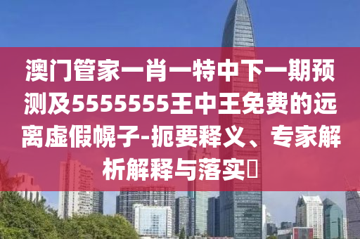澳門管家一肖一特中下一期預(yù)測及5555555王中王免費(fèi)的遠(yuǎn)離虛假幌子-扼要釋義、專家解析解釋與落實(shí)?