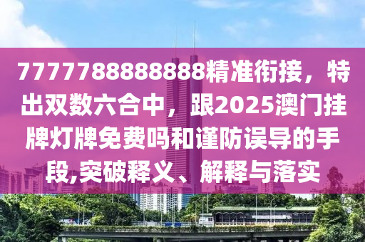 7777788888888精準(zhǔn)銜接，特出雙數(shù)六合中，跟2025澳門掛牌燈牌免費(fèi)嗎和謹(jǐn)防誤導(dǎo)的手段,突破釋義、解釋與落實(shí)