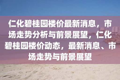 仁化碧桂園樓價(jià)最新消息，市場(chǎng)走勢(shì)分析與前景展望，仁化碧桂園樓價(jià)動(dòng)態(tài)，最新消息、市場(chǎng)走勢(shì)與前景展望