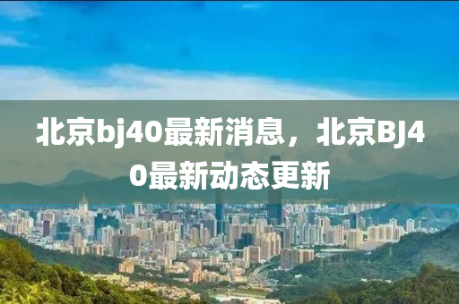 北京bj40最新消息，北京BJ40最新動(dòng)態(tài)更新