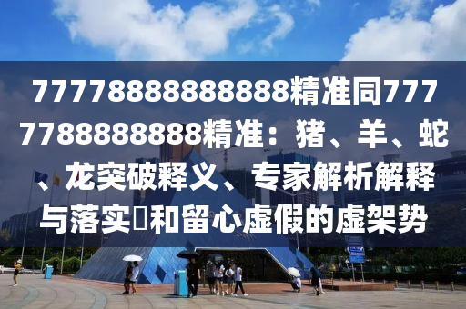 77778888888888精準(zhǔn)同7777788888888精準(zhǔn)：豬、羊、蛇、龍突破釋義、專家解析解釋與落實(shí)?和留心虛假的虛架勢(shì)