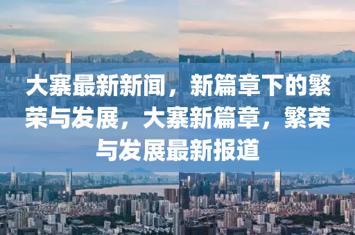 大寨最新新聞，新篇章下的繁榮與發(fā)展，大寨新篇章，繁榮與發(fā)展最新報(bào)道