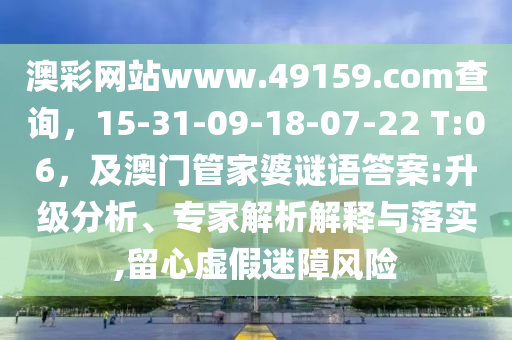 澳彩網(wǎng)站www.49159.соm查詢，15-31-09-18-07-22 T:06，及澳門管家婆謎語答案:升級分析、專家解析解釋與落實,留心虛假迷障風(fēng)險