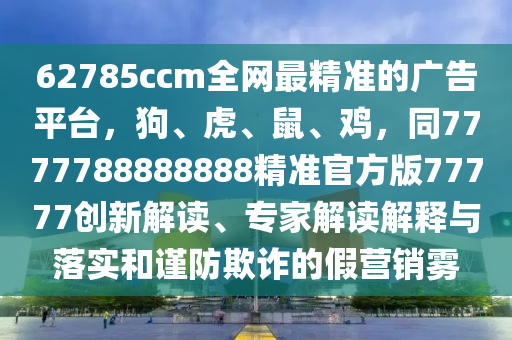 62785ccm全網(wǎng)最精準(zhǔn)的廣告平臺，狗、虎、鼠、雞，同7777788888888精準(zhǔn)官方版77777創(chuàng)新解讀、專家解讀解釋與落實和謹(jǐn)防欺詐的假營銷霧
