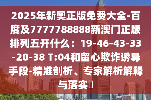 2025年新奧正版免費(fèi)大全-百度及7777788888新澳門正版排列五開什么：19-46-43-33-20-38 T:04和留心欺詐誘導(dǎo)手段-精準(zhǔn)剖析、專家解析解釋與落實(shí)?