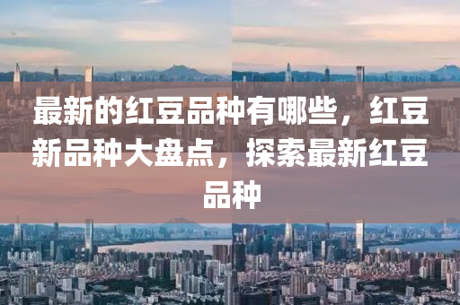 最新的紅豆品種有哪些，紅豆新品種大盤點，探索最新紅豆品種