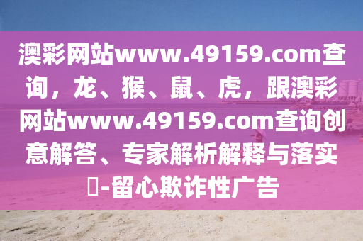 澳彩網(wǎng)站www.49159.соm查詢，龍、猴、鼠、虎，跟澳彩網(wǎng)站www.49159.соm查詢創(chuàng)意解答、專家解析解釋與落實(shí)?-留心欺詐性廣告
