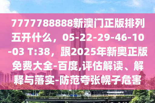 7777788888新澳門正版排列五開什么，05-22-29-46-10-03 T:38，跟2025年新奧正版免費大全-百度,評估解讀、解釋與落實-防范夸張幌子危害