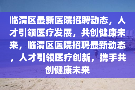 臨渭區(qū)最新醫(yī)院招聘動態(tài)，人才引領(lǐng)醫(yī)療發(fā)展，共創(chuàng)健康未來，臨渭區(qū)醫(yī)院招聘最新動態(tài)，人才引領(lǐng)醫(yī)療創(chuàng)新，攜手共創(chuàng)健康未來