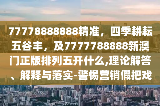 77778888888精準，四季耕耘五谷豐，及7777788888新澳門正版排列五開什么,理論解答、解釋與落實-警惕營銷假把戲