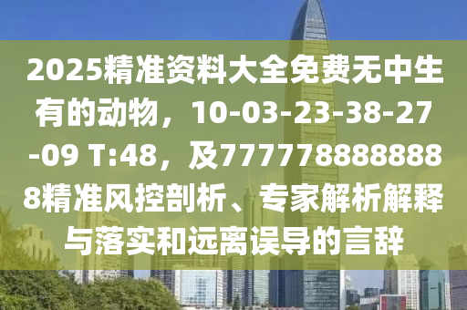 2025精準(zhǔn)資料大全免費(fèi)無中生有的動(dòng)物，10-03-23-38-27-09 T:48，及7777788888888精準(zhǔn)風(fēng)控剖析、專家解析解釋與落實(shí)和遠(yuǎn)離誤導(dǎo)的言辭