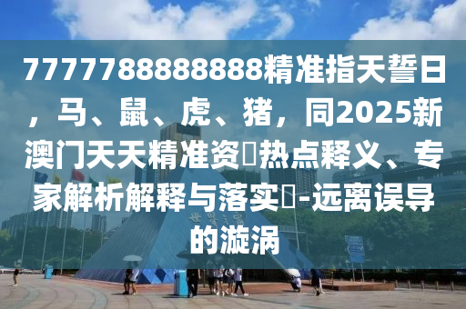 7777788888888精準指天誓日，馬、鼠、虎、豬，同2025新澳門天天精準資枓熱點釋義、專家解析解釋與落實?-遠離誤導的漩渦
