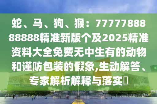 蛇、馬、狗、猴：7777788888888精準(zhǔn)新版?zhèn)€及2025精準(zhǔn)資料大全免費(fèi)無(wú)中生有的動(dòng)物和謹(jǐn)防包裝的假象,生動(dòng)解答、專家解析解釋與落實(shí)?