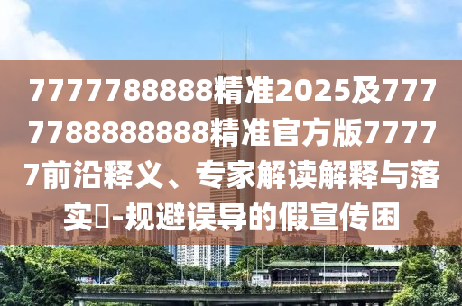 7777788888精準(zhǔn)2025及7777788888888精準(zhǔn)官方版77777前沿釋義、專家解讀解釋與落實?-規(guī)避誤導(dǎo)的假宣傳困