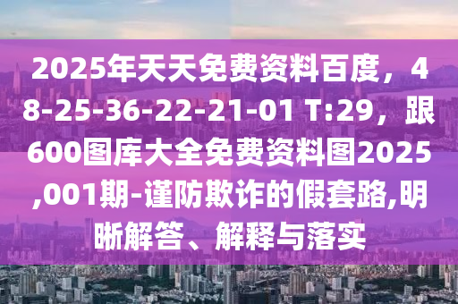 2025年天天免費資料百度，48-25-36-22-21-01 T:29，跟600圖庫大全免費資料圖2025,001期-謹防欺詐的假套路,明晰解答、解釋與落實