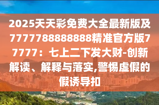 2025天天彩免費(fèi)大全最新版及7777788888888精準(zhǔn)官方版77777：七上二下發(fā)大財(cái)-創(chuàng)新解讀、解釋與落實(shí),警惕虛假的假誘導(dǎo)扣