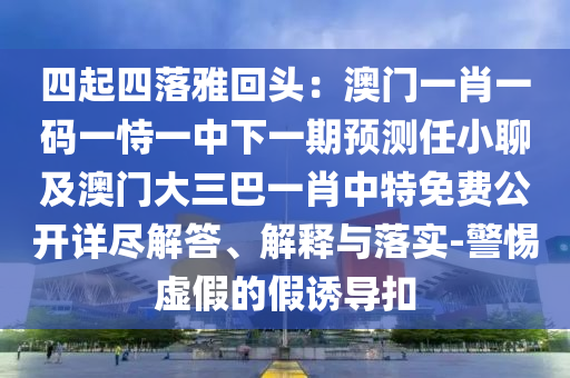 四起四落雅回頭：澳門一肖一碼一恃一中下一期預(yù)測任小聊及澳門大三巴一肖中特免費(fèi)公開詳盡解答、解釋與落實(shí)-警惕虛假的假誘導(dǎo)扣