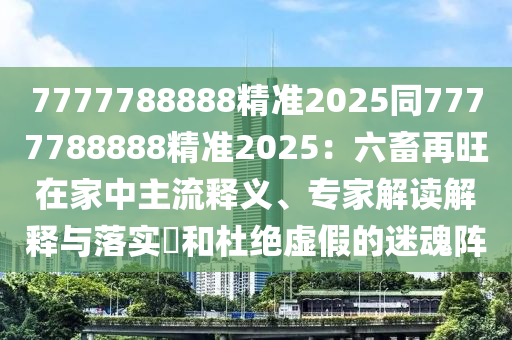 7777788888精準(zhǔn)2025同7777788888精準(zhǔn)2025：六畜再旺在家中主流釋義、專家解讀解釋與落實?和杜絕虛假的迷魂陣